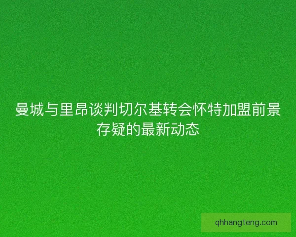 曼城与里昂谈判切尔基转会怀特加盟前景存疑的最新动态 曼城与里昂谈判切尔基转会怀特加盟前景存疑的最新动态