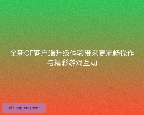 全新CF客户端升级体验带来更流畅操作与精彩游戏互动