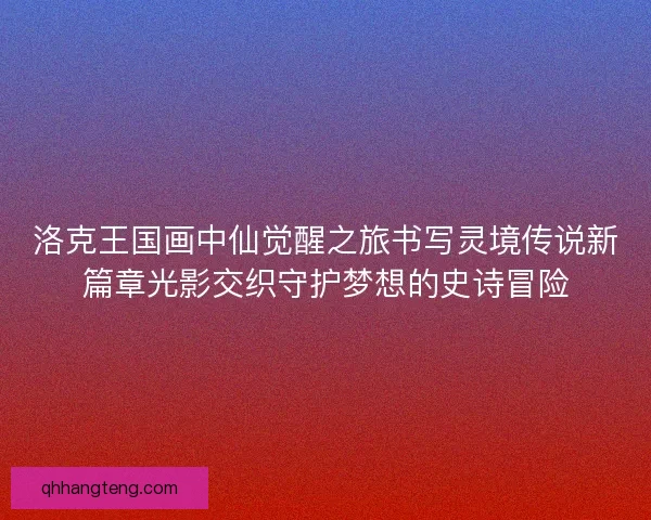 洛克王国画中仙觉醒之旅书写灵境传说新篇章光影交织守护梦想的史诗冒险