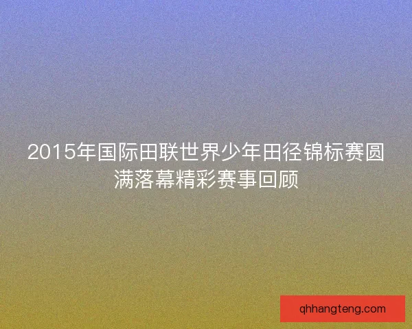 2015年国际田联世界少年田径锦标赛圆满落幕精彩赛事回顾