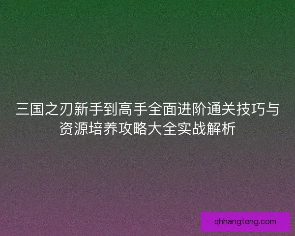三国之刃新手到高手全面进阶通关技巧与资源培养攻略大全实战解析