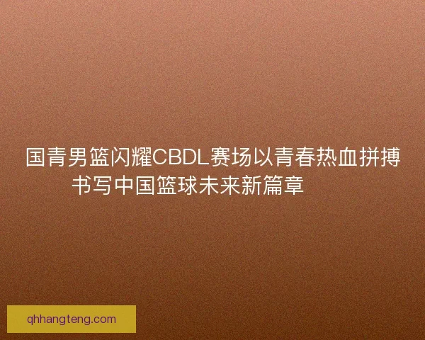 国青男篮闪耀CBDL赛场以青春热血拼搏书写中国篮球未来新篇章 🏀🔥