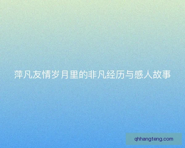 萍凡友情岁月里的非凡经历与感人故事 萍凡友情岁月里的非凡经历与感人故事