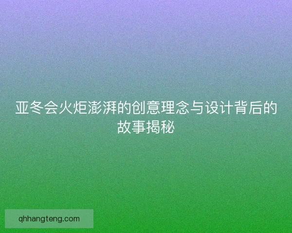 亚冬会火炬澎湃的创意理念与设计背后的故事揭秘