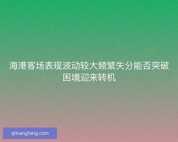 海港客场表现波动较大频繁失分能否突破困境迎来转机