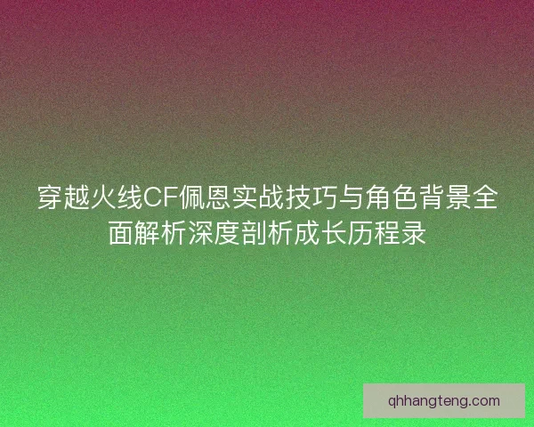 穿越火线CF佩恩实战技巧与角色背景全面解析深度剖析成长历程录