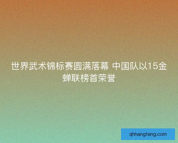 世界武术锦标赛圆满落幕 中国队以15金蝉联榜首荣誉 世界武术锦标赛圆满落幕 中国队以15金蝉联榜首荣誉