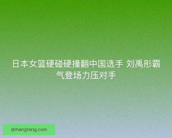 日本女篮硬碰硬撞翻中国选手 刘禹彤霸气登场力压对手 日本女篮硬碰硬撞翻中国选手 刘禹彤霸气登场力压对手