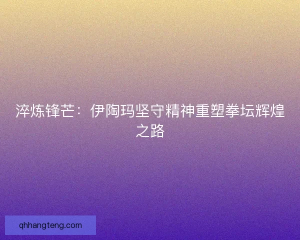 淬炼锋芒：伊陶玛坚守精神重塑拳坛辉煌之路