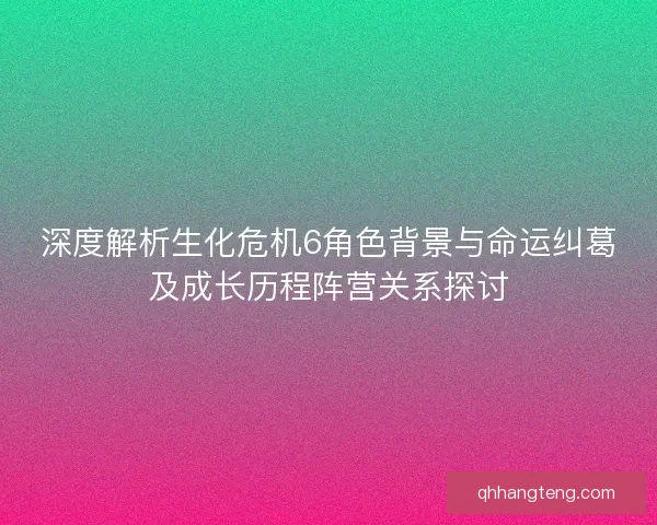 深度解析生化危机6角色背景与命运纠葛及成长历程阵营关系探讨