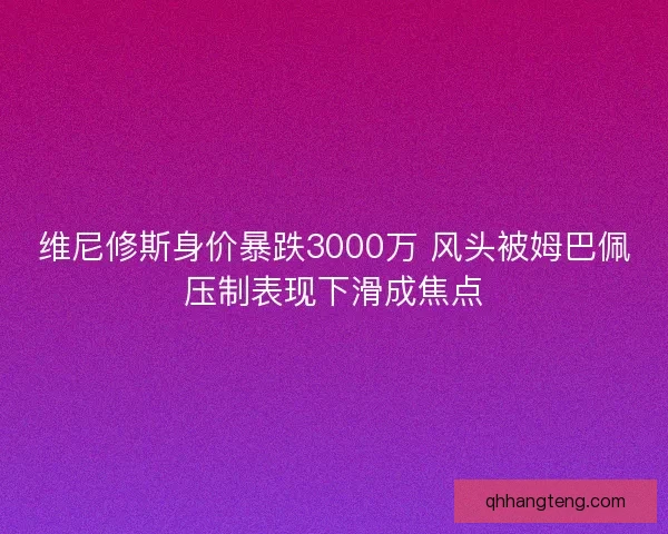 维尼修斯身价暴跌3000万 风头被姆巴佩压制表现下滑成焦点 维尼修斯身价暴跌3000万 风头被姆巴佩压制表现下滑成焦点