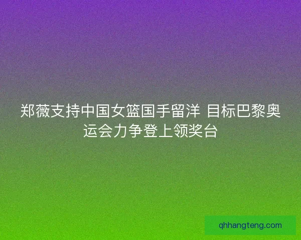 郑薇支持中国女篮国手留洋 目标巴黎奥运会力争登上领奖台