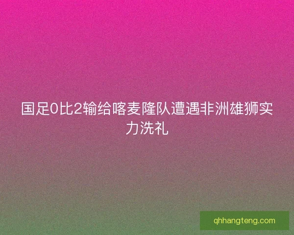 国足0比2输给喀麦隆队遭遇非洲雄狮实力洗礼 国足0比2输给喀麦隆队遭遇非洲雄狮实力洗礼