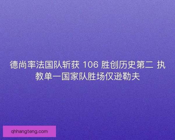 德尚率法国队斩获 106 胜创历史第二 执教单一国家队胜场仅逊勒夫